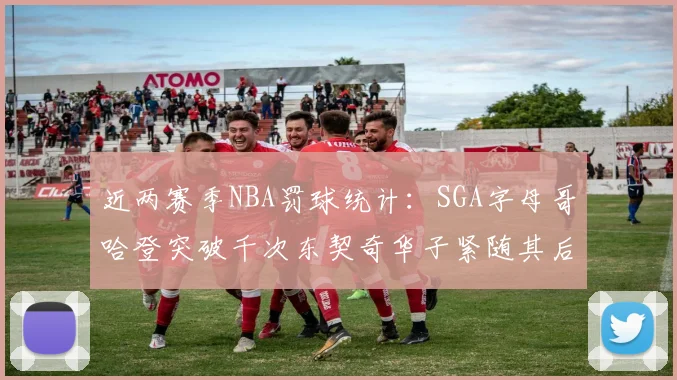 近两赛季NBA罚球统计：SGA字母哥哈登突破千次东契奇华子紧随其后