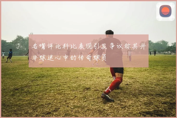 名嘴评论科比表现引发争议称其并非球迷心中的传奇球员
