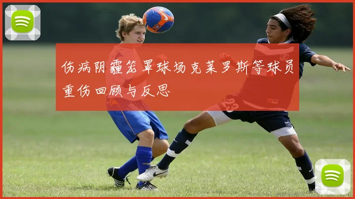 伤病阴霾笼罩球场克莱罗斯等球员重伤回顾与反思