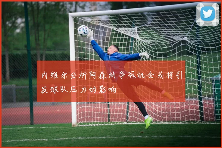 内维尔分析阿森纳争冠机会或将引发球队压力的影响