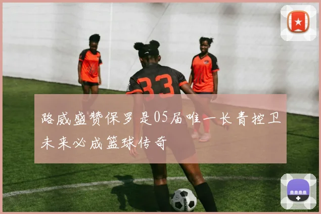 路威盛赞保罗是05届唯一长青控卫未来必成篮球传奇