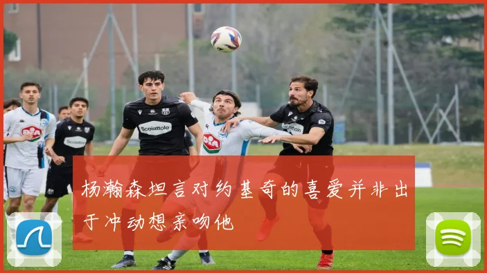 杨瀚森坦言对约基奇的喜爱并非出于冲动想亲吻他