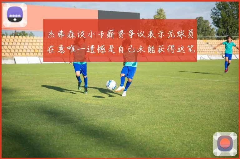 杰弗森谈小卡薪资争议表示无球员在意唯一遗憾是自己未能获得这笔钱