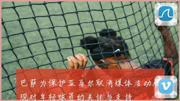 巴萨为保护亚马尔取消媒体活动展现对年轻球员的关怀与支持