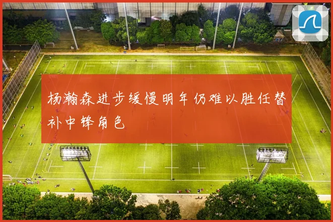 杨瀚森进步缓慢明年仍难以胜任替补中锋角色