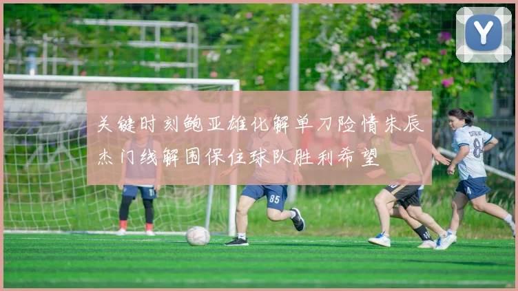 关键时刻鲍亚雄化解单刀险情朱辰杰门线解围保住球队胜利希望