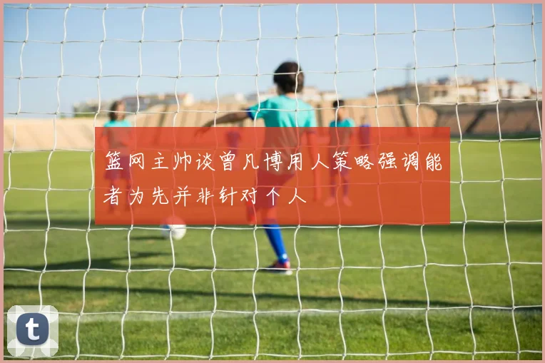 篮网主帅谈曾凡博用人策略强调能者为先并非针对个人