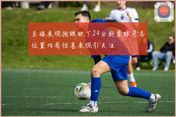 乐福表现抢眼砍下24分新秀球员各位置均有惊喜表现引关注