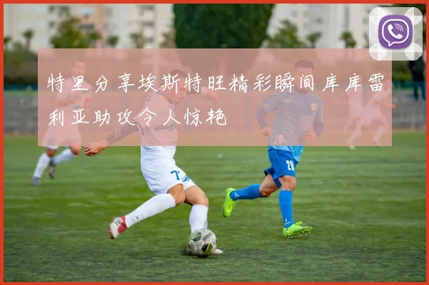 特里分享埃斯特旺精彩瞬间库库雷利亚助攻令人惊艳