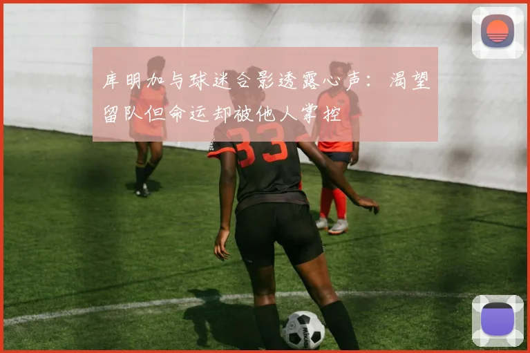 库明加与球迷合影透露心声：渴望留队但命运却被他人掌控