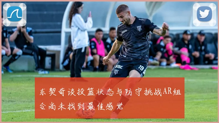 东契奇谈投篮状态与防守挑战AR组合尚未找到最佳感觉