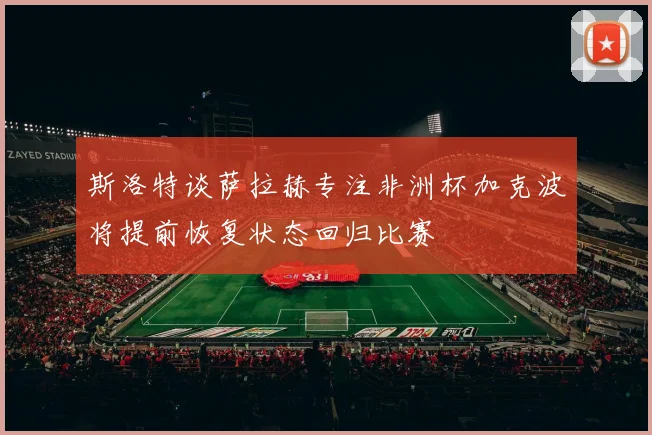 斯洛特谈萨拉赫专注非洲杯加克波将提前恢复状态回归比赛