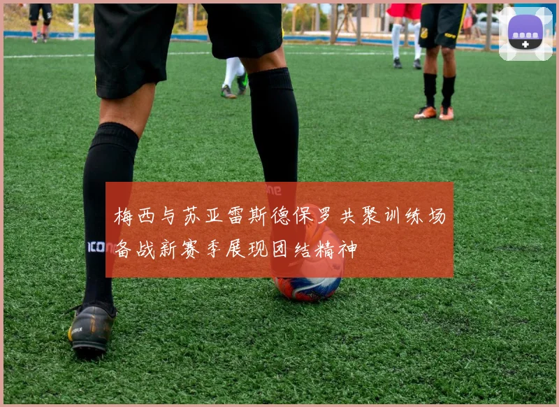 梅西与苏亚雷斯德保罗共聚训练场备战新赛季展现团结精神