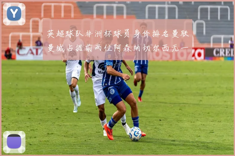 英超球队非洲杯球员身价排名曼联曼城占据前两位阿森纳切尔西无一参赛