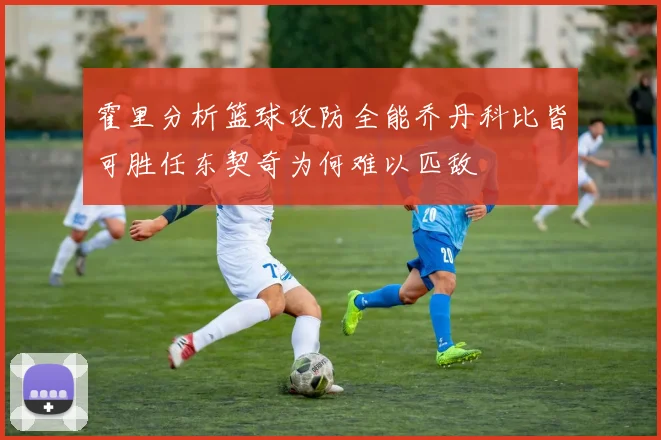 霍里分析篮球攻防全能乔丹科比皆可胜任东契奇为何难以匹敌