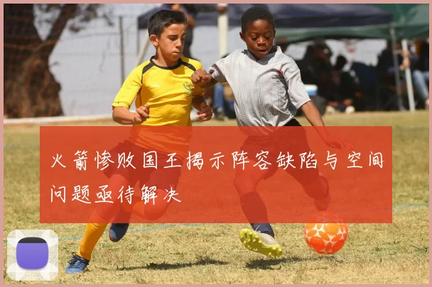 火箭惨败国王揭示阵容缺陷与空间问题亟待解决