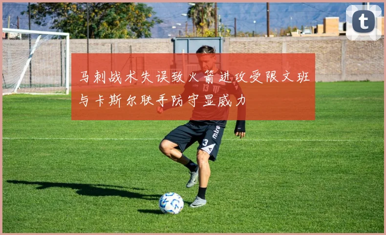 马刺战术失误致火箭进攻受限文班与卡斯尔联手防守显威力