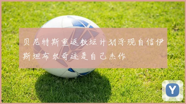贝尼特斯重返教坛计划浮现自信伊斯坦布尔奇迹是自己杰作