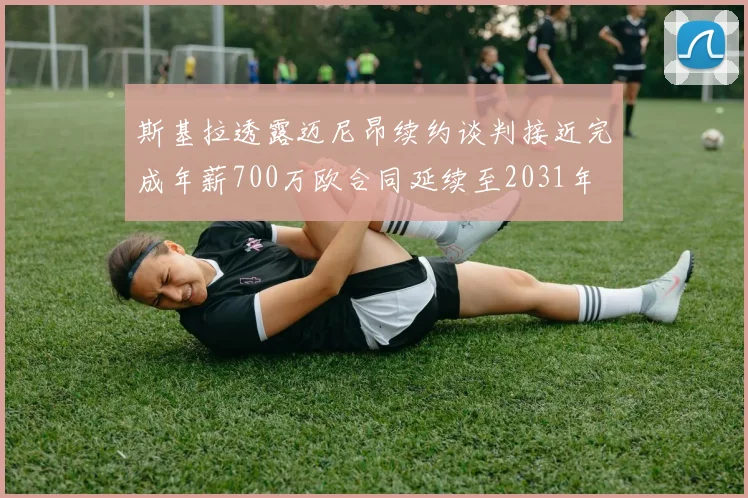 斯基拉透露迈尼昂续约谈判接近完成年薪700万欧合同延续至2031年