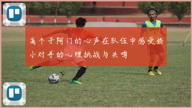高个子阿门的心声在队伍中感受娇小对手的心理挑战与共鸣