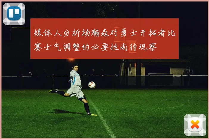 媒体人分析杨瀚森对勇士开拓者比赛士气调整的必要性尚待观察