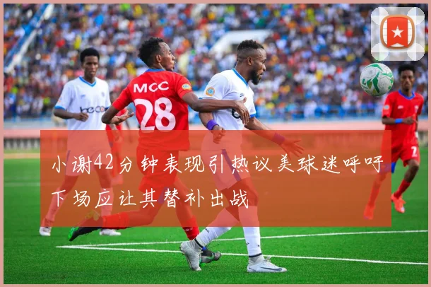 小谢42分钟表现引热议美球迷呼吁下场应让其替补出战