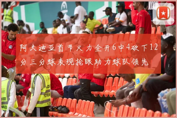 阿夫迪亚首节火力全开6中4砍下12分三分球表现抢眼助力球队领先