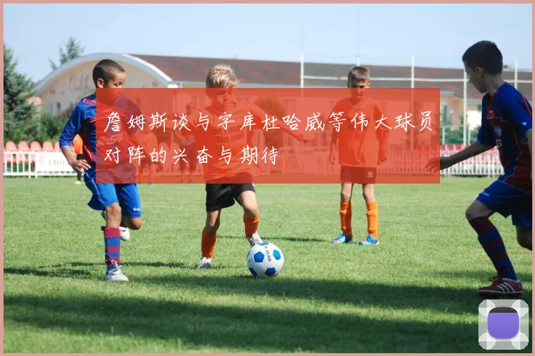 詹姆斯谈与字库杜哈威等伟大球员对阵的兴奋与期待