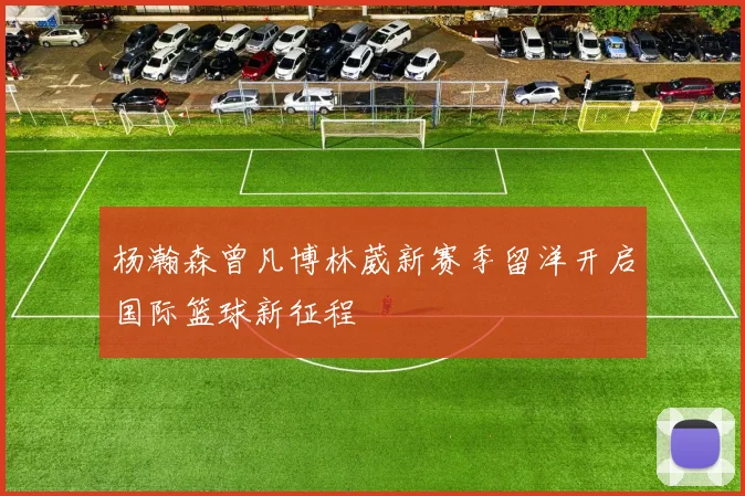 杨瀚森曾凡博林葳新赛季留洋开启国际篮球新征程