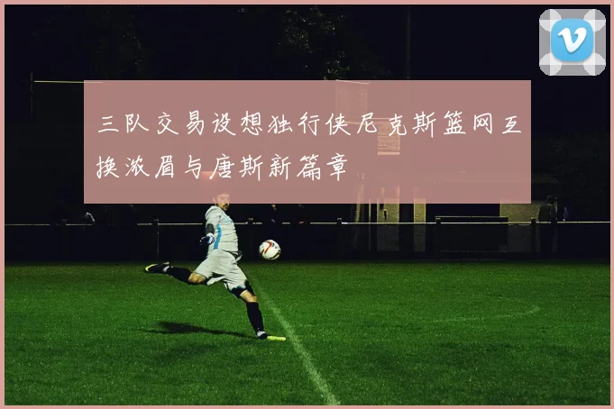 三队交易设想独行侠尼克斯篮网互换浓眉与唐斯新篇章