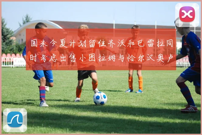 国米今夏计划留住齐沃和巴雷拉同时考虑出售小图拉姆与恰尔汉奥卢