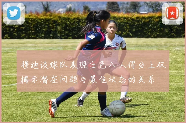 穆迪谈球队表现出色八人得分上双揭示潜在问题与最佳状态的关系