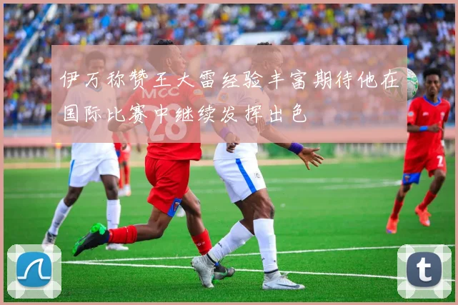 伊万称赞王大雷经验丰富期待他在国际比赛中继续发挥出色