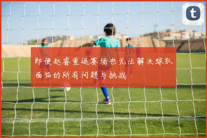 即便赵睿重返赛场也无法解决球队面临的所有问题与挑战