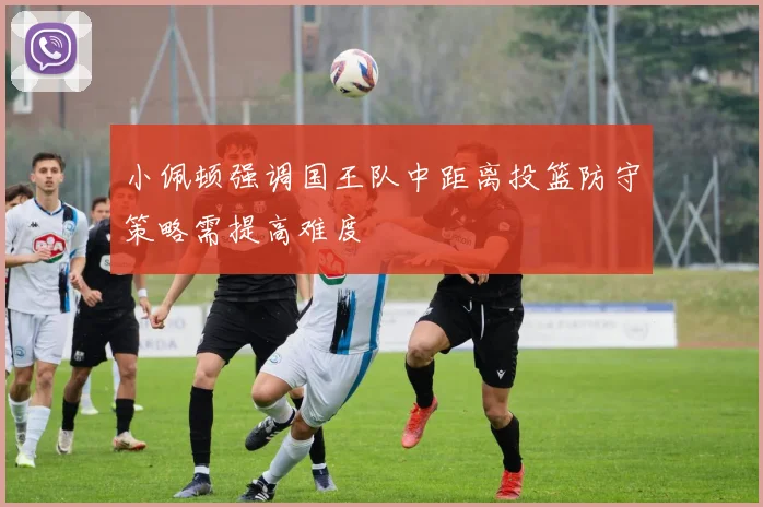 小佩顿强调国王队中距离投篮防守策略需提高难度