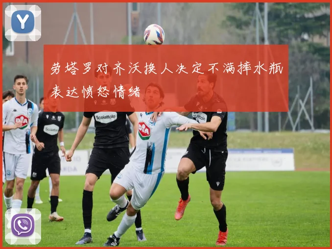 劳塔罗对齐沃换人决定不满摔水瓶表达愤怒情绪