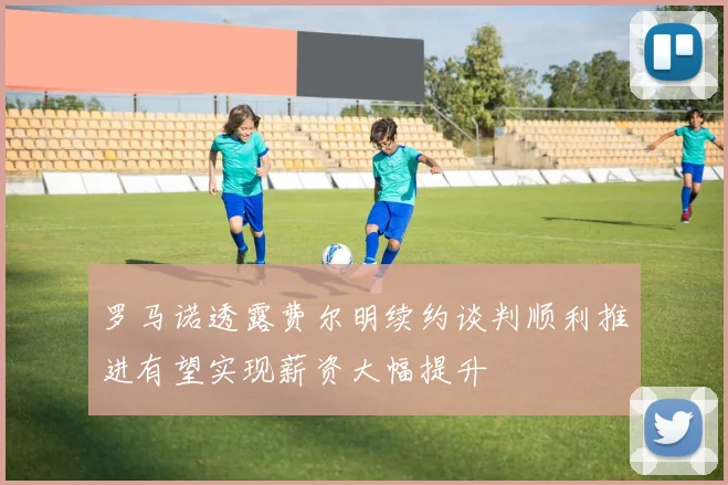 罗马诺透露费尔明续约谈判顺利推进有望实现薪资大幅提升