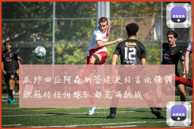 瓜帅回应阿森纳签运更好言论强调欧冠对任何球队都充满挑战