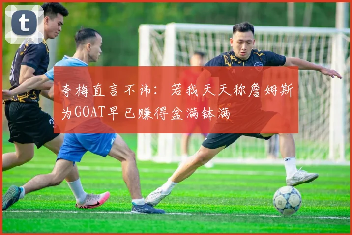 夸梅直言不讳：若我天天称詹姆斯为GOAT早已赚得盆满钵满