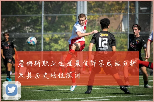 詹姆斯职业生涯最佳阵容成就分析及其历史地位探讨