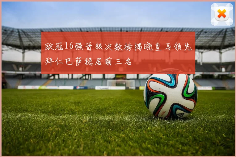 欧冠16强晋级次数榜揭晓皇马领先拜仁巴萨稳居前三名