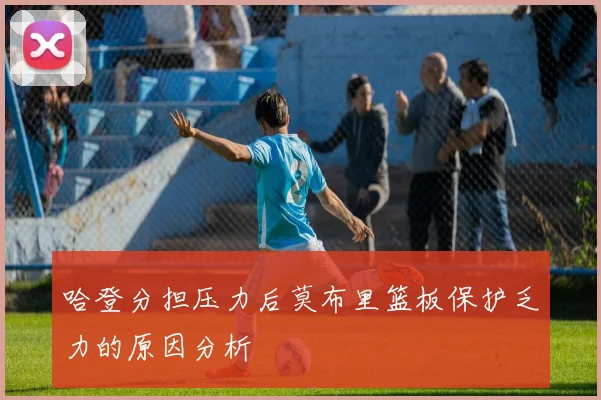 哈登分担压力后莫布里篮板保护乏力的原因分析