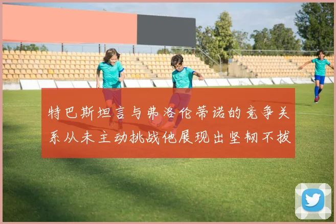 特巴斯坦言与弗洛伦蒂诺的竞争关系从未主动挑战他展现出坚韧不拔的精神