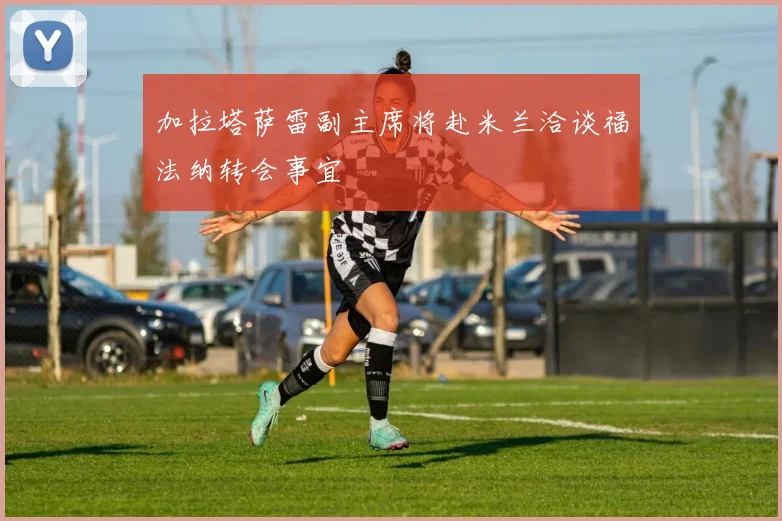 加拉塔萨雷副主席将赴米兰洽谈福法纳转会事宜
