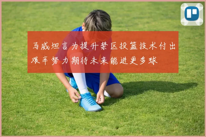 马威坦言为提升禁区投篮技术付出艰辛努力期待未来能进更多球