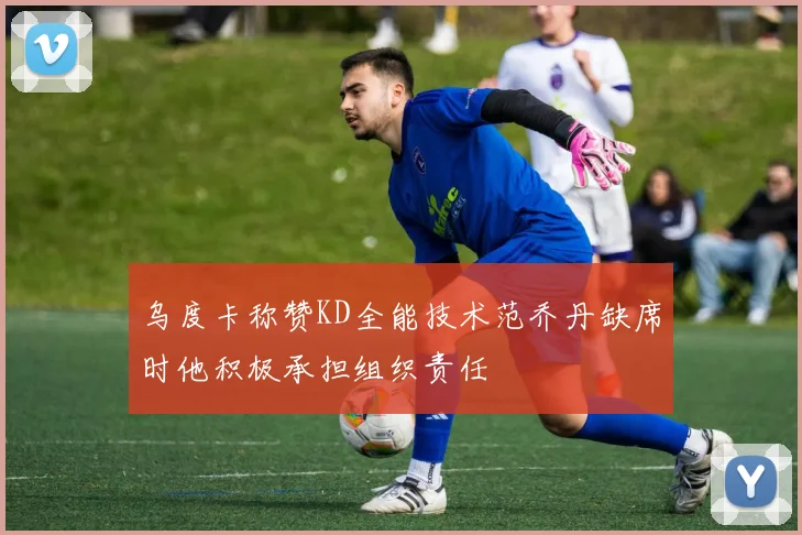 乌度卡称赞KD全能技术范乔丹缺席时他积极承担组织责任