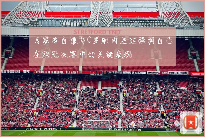 马塞洛自谦与C罗肌肉差距强调自己在欧冠决赛中的关键表现