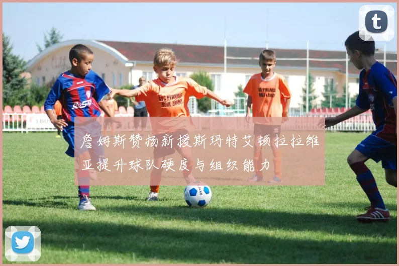 詹姆斯赞扬新援斯玛特艾顿拉拉维亚提升球队硬度与组织能力